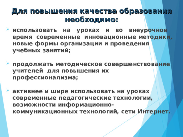 Для повышения качества образования необходимо: использовать на уроках и во внеурочное время современные инновационные методики, новые формы организации и проведения учебных занятий;  продолжать методическое совершенствование учителей для повышения их профессионализма;  активнее и шире использовать на уроках современные педагогические технологии, возможности информационно-коммуникационных технологий, сети Интернет. 