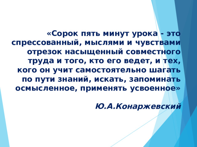 «Сорок пять минут урока - это спрессованный, мыслями и чувствами отрезок насыщенный совместного труда и того, кто его ведет, и тех, кого он учит самостоятельно шагать по пути знаний, искать, запоминать осмысленное, применять усвоенное»   Ю.А.Конаржевский   