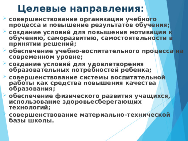 Целевые направления: совершенствование организации учебного процесса и повышение результатов обучения;  создание условий для повышения мотивации к обучению, саморазвитию, самостоятельности в принятии решений;  обеспечение учебно-воспитательного процесса на современном уровне;  создание условий для удовлетворения образовательных потребностей ребенка;  совершенствование системы воспитательной работы как средства повышения качества образования;  обеспечение физического развития учащихся, использование здоровьесберегающих технологий;  совершенствование материально-технической базы школы. 