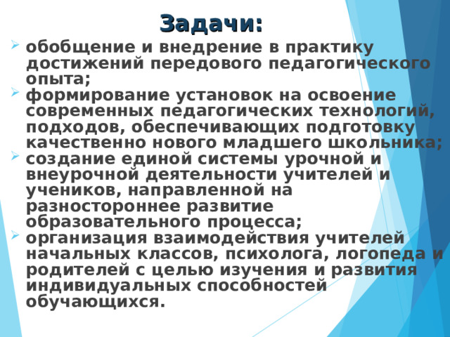 Задачи: обобщение и внедрение в практику достижений передового педагогического опыта; формирование установок на освоение современных педагогических технологий, подходов, обеспечивающих подготовку качественно нового младшего школьника; создание единой системы урочной и внеурочной деятельности учителей и учеников, направленной на разностороннее развитие образовательного процесса; организация взаимодействия учителей начальных классов, психолога, логопеда и родителей с целью изучения и развития индивидуальных способностей обучающихся.  