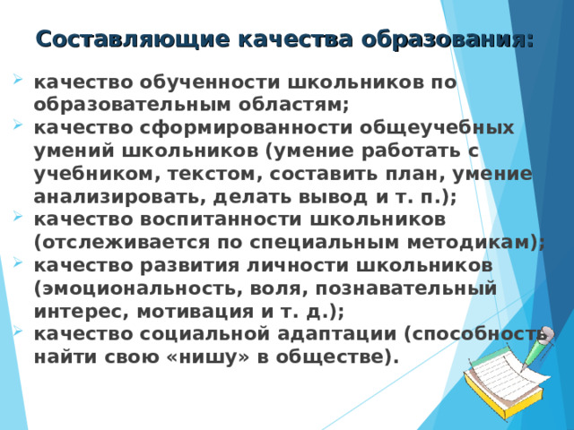 Составляющие качества образования: качество обученности школьников по образовательным областям; качество сформированности общеучебных умений школьников (умение работать с учебником, текстом, составить план, умение анализировать, делать вывод и т. п.); качество воспитанности школьников (отслеживается по специальным методикам); качество развития личности школьников (эмоциональность, воля, познавательный интерес, мотивация и т. д.); качество социальной адаптации (способность найти свою «нишу» в обществе). 