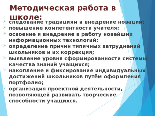 Методическая работа в школе: следование традициям и внедрение новации; повышение компетентности учителя; освоение и внедрение в работу новейших информационных технологий; определение причин типичных затруднений школьников и их коррекция; выявление уровня сформированности системы качества знаний учащихся; накопление и фиксирование индивидуальных достижений школьников путём оформления портфолио; организация проектной деятельности, позволяющей развивать творческие способности учащихся.  