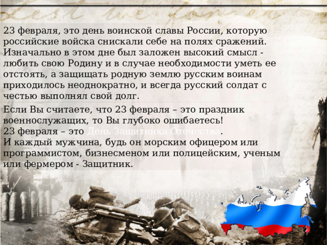23 февраля, это день воинской славы России, которую российские войска снискали себе на полях сражений. Изначально в этом дне был заложен высокий смысл - любить свою Родину и в случае необходимости уметь ее отстоять, а защищать родную землю русским воинам приходилось неоднократно, и всегда русский солдат с честью выполнял свой долг. Если Вы считаете, что 23 февраля – это праздник военнослужащих, то Вы глубоко ошибаетесь! 23 февраля – это День Защитника Отечества . И каждый мужчина, будь он морским офицером или программистом, бизнесменом или полицейским, ученым или фермером - Защитник. 