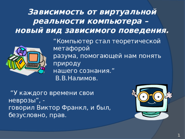 Зависимость от виртуальной реальности компьютера –  новый вид зависимого поведения. “ Компьютер стал теоретической метафорой  разума, помогающей нам понять природу  нашего сознания.”  В.В.Налимов.  “ У каждого времени свои неврозы”, - говорил Виктор Франкл, и был, безусловно, прав.   