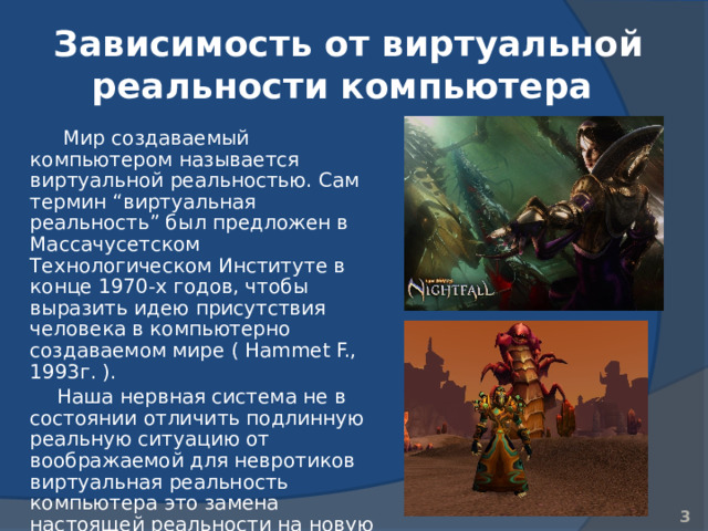 Зависимость от виртуальной реальности компьютера   Мир создаваемый компьютером называется виртуальной реальностью. Сам термин “виртуальная реальность” был предложен в Массачусетском Технологическом Институте в конце 1970-х годов, чтобы выразить идею присутствия человека в компьютерно создаваемом мире ( Hammet F., 1993г. ). Наша нервная система не в состоянии отличить подлинную реальную ситуацию от воображаемой для невротиков виртуальная реальность компьютера это замена настоящей реальности на новую реальность 2 2 