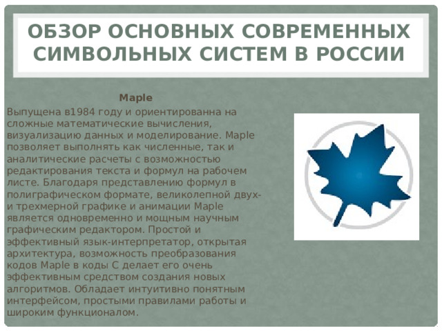 Обзор основных современных символьных систем в России Maple Выпущена в1984 году и ориентированна на сложные математические вычисления, визуализацию данных и моделирование. Maple позволяет выполнять как численные, так и аналитические расчеты с возможностью редактирования текста и формул на рабочем листе. Благодаря представлению формул в полиграфическом формате, великолепной двух- и трехмерной графике и анимации Maple является одновременно и мощным научным графическим редактором. Простой и эффективный язык-интерпретатор, открытая архитектура, возможность преобразования кодов Maple в коды C делает его очень эффективным средством создания новых алгоритмов. Обладает интуитивно понятным интерфейсом, простыми правилами работы и широким функционалом. 