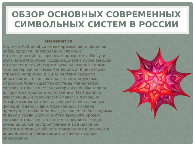 Обзор основных современных символьных систем в России Mathematica Система Mathematica имеет чрезвычайно широкий набор средств, переводящих сложные математические алгоритмы в программы. По сути дела, все алгоритмы, содержащиеся в курсе высшей математики технического вуза, заложены в память компьютерной системы Mathematica. В некоторых странах (например, в США) система высшего образования тесно связана с этим продуктом. Огромное преимущество системы Mathematica состоит в том, что ее операторы и способы записи алгоритмов просты и естественны. Mathematica имеет мощный графический пакет, с помощью которого можно строить графики очень сложных функций одной и двух переменных. Главное преимущество Mathmatica, делающее ее бесспорным лидером среди других систем высокого уровня, состоит в том, что эта система получила сегодня очень широкое распространение во всем мире, охватив огромные области применения в научных и инженерных исследованиях, а также в сфере образования. 