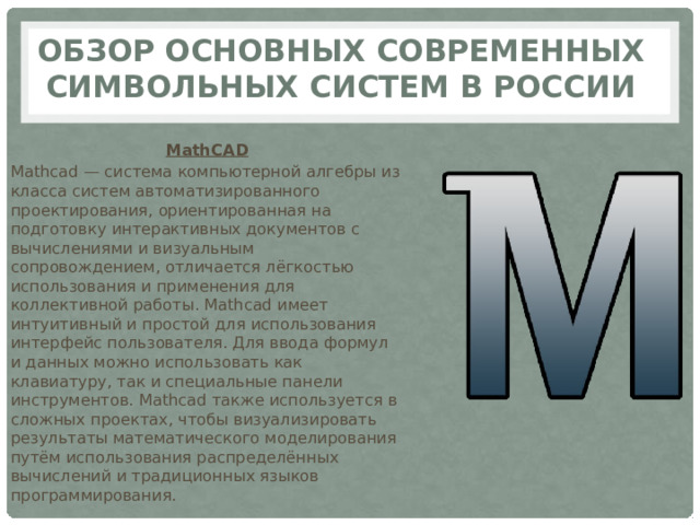 Обзор основных современных символьных систем в России MathCAD Mathcad — система компьютерной алгебры из класса систем автоматизированного проектирования, ориентированная на подготовку интерактивных документов с вычислениями и визуальным сопровождением, отличается лёгкостью использования и применения для коллективной работы. Mathcad имеет интуитивный и простой для использования интерфейс пользователя. Для ввода формул и данных можно использовать как клавиатуру, так и специальные панели инструментов. Mathcad также используется в сложных проектах, чтобы визуализировать результаты математического моделирования путём использования распределённых вычислений и традиционных языков программирования. 