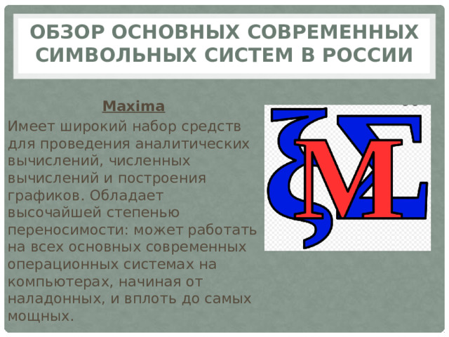 Обзор основных современных символьных систем в России Maxima Имеет широкий набор средств для проведения аналитических вычислений, численных вычислений и построения графиков. Обладает высочайшей степенью переносимости: может работать на всех основных современных операционных системах на компьютерах, начиная от наладонных, и вплоть до самых мощных. 