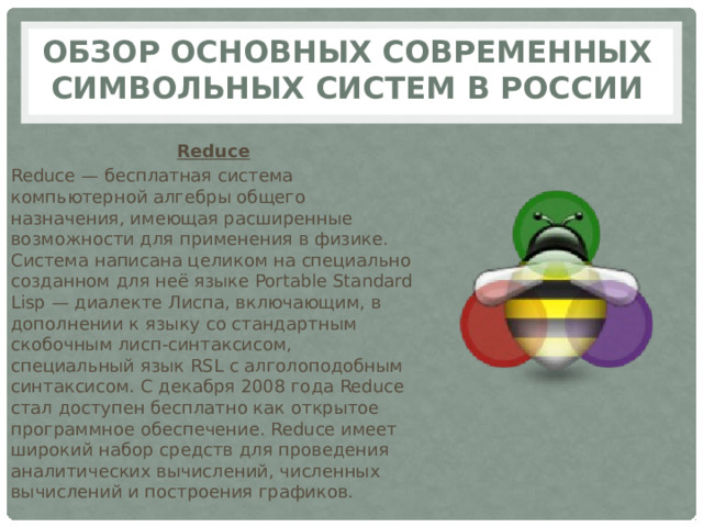 Обзор основных современных символьных систем в России Reduce Reduce — бесплатная система компьютерной алгебры общего назначения, имеющая расширенные возможности для применения в физике. Система написана целиком на специально созданном для неё языке Portable Standard Lisp — диалекте Лиспа, включающим, в дополнении к языку со стандартным скобочным лисп-синтаксисом, специальный язык RSL с алголоподобным синтаксисом. С декабря 2008 года Reduce стал доступен бесплатно как открытое программное обеспечение. Reduce имеет широкий набор средств для проведения аналитических вычислений, численных вычислений и построения графиков. 