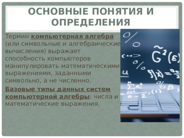 Основные понятия и определения Термин компьютерная алгебра (или символьные и алгебраические вычисления) выражает способность компьютеров манипулировать математическими выражениями, заданными символьно, а не численно. Базовые типы данных систем компьютерной алгебры : числа и математические выражения. 