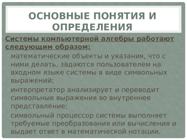 Основные понятия и определения Системы компьютерной алгебры работают следующим образом: математические объекты и указания, что с ними делать, задаются пользователем на входном языке системы в виде символьных выражений; интерпретатор анализирует и переводит символьные выражения во внутреннее представление; символьный процессор системы выполняет требуемые преобразования или вычисления и выдает ответ в математической нотации. 