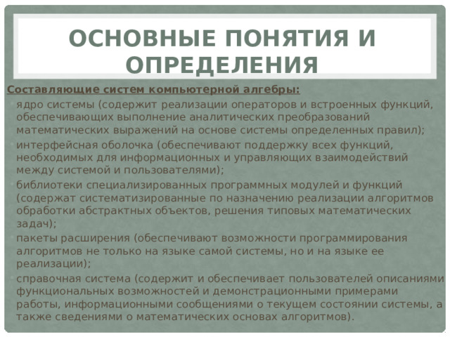 Основные понятия и определения Составляющие систем компьютерной алгебры: ядро системы (содержит реализации операторов и встроенных функций, обеспечивающих выполнение аналитических преобразований математических выражений на основе системы определенных правил); интерфейсная оболочка (обеспечивают поддержку всех функций, необходимых для информационных и управляющих взаимодействий между системой и пользователями); библиотеки специализированных программных модулей и функций (содержат систематизированные по назначению реализации алгоритмов обработки абстрактных объектов, решения типовых математических задач); пакеты расширения (обеспечивают возможности программирования алгоритмов не только на языке самой системы, но и на языке ее реализации); справочная система (содержит и обеспечивает пользователей описаниями функциональных возможностей и демонстрационными примерами работы, информационными сообщениями о текущем состоянии системы, а также сведениями о математических основах алгоритмов). 