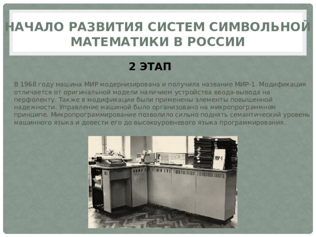 Начало развития систем символьной математики в России 2 ЭТАП В 1968 году машина МИР модернизирована и получила название МИР-1. Модификация отличается от оригинальной модели наличием устройства ввода-вывода на перфоленту. Также в модификации были применены элементы повышенной надежности. Управление машиной было организовано на микропрограммном принципе. Микропрограммирование позволило сильно поднять семантический уровень машинного языка и довести его до высокоуровневого языка программирования. 