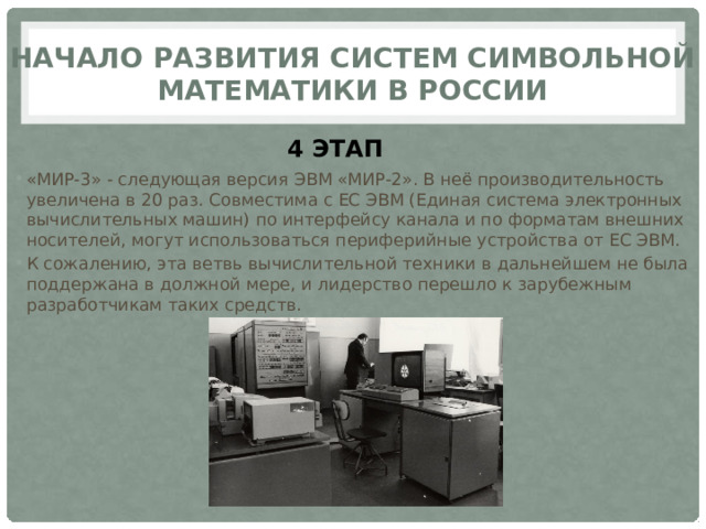 Начало развития систем символьной математики в России 4 ЭТАП «МИР-3» - следующая версия ЭВМ «МИР-2». В неё производительность увеличена в 20 раз. Совместима с ЕС ЭВМ (Единая система электронных вычислительных машин) по интерфейсу канала и по форматам внешних носителей, могут использоваться периферийные устройства от ЕС ЭВМ. К сожалению, эта ветвь вычислительной техники в дальнейшем не была поддержана в должной мере, и лидерство перешло к зарубежным разработчикам таких средств. 