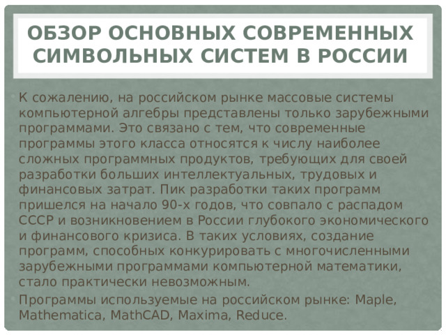 Обзор основных современных символьных систем в России К сожалению, на российском рынке массовые системы компьютерной алгебры представлены только зарубежными программами. Это связано с тем, что современные программы этого класса относятся к числу наиболее сложных программных продуктов, требующих для своей разработки больших интеллектуальных, трудовых и финансовых затрат. Пик разработки таких программ пришелся на начало 90-х годов, что совпало с распадом СССР и возникновением в России глубокого экономического и финансового кризиса. В таких условиях, создание программ, способных конкурировать с многочисленными зарубежными программами компьютерной математики, стало практически невозможным. Программы используемые на российском рынке: Maple, Mathematica, MathCAD, Maxima, Reduce. 