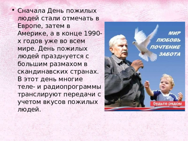 Сначала День пожилых людей стали отмечать в Европе, затем в Америке, а в конце 1990-х годов уже во всем мире. День пожилых людей празднуется с большим размахом в скандинавских странах. В этот день многие теле- и радиопрограммы транслируют передачи с учетом вкусов пожилых людей. 