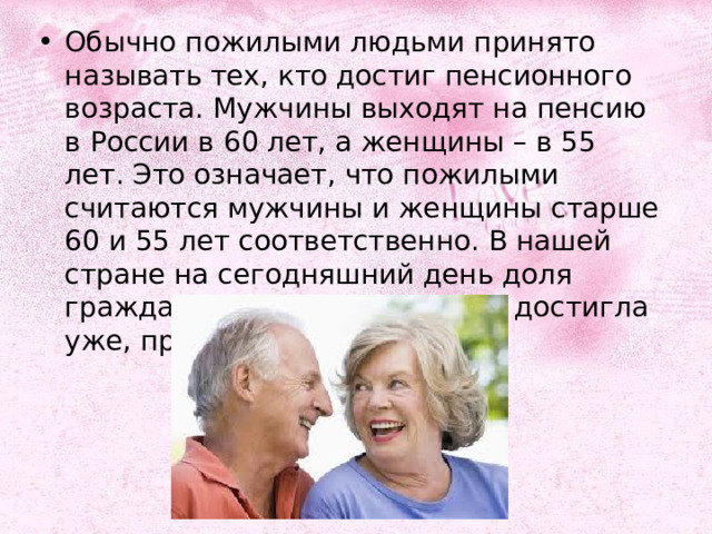 Обычно пожилыми людьми принято называть тех, кто достиг пенсионного возраста. Мужчины выходят на пенсию в России в 60 лет, а женщины – в 55 лет. Это означает, что пожилыми считаются мужчины и женщины старше 60 и 55 лет соответственно. В нашей стране на сегодняшний день доля граждан старшего поколения достигла уже, приблизительно, 20,7%. 