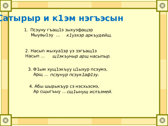 Сатырыр и к1эм нэгъэсын Псэуну гъащ1э зыхуэфащэр Мыувы1эу … к1уэхэр аркъудейщ. 2. Насып жыхуа1эр уэ зэгъащ1э Насып … щ1экъуныр арщ насыпыр. 3. Ф1ым хущ1экъуу ц1ыхур псэумэ, Арщ … псэунур псэук1аф1эу. 4. Абы шырыкъур сэ нэсхьэсмэ, Ар сщыгъыу … сщ1ынущ ислъэмей. 