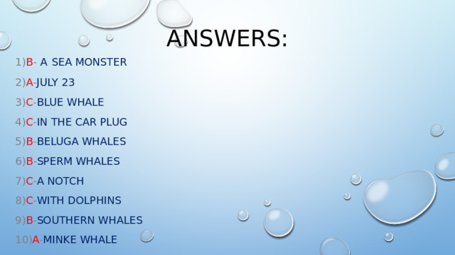 Answers: 1) B - A  sea monster 2) A - July 23 3) C - Blue  whale 4) C - in  the  car  plug 5) B - beluga  whales 6) B - sperm  whales 7) C - a  notch 8) C - with  dolphins 9) B - southern  whales 10) A - Minke  whale 