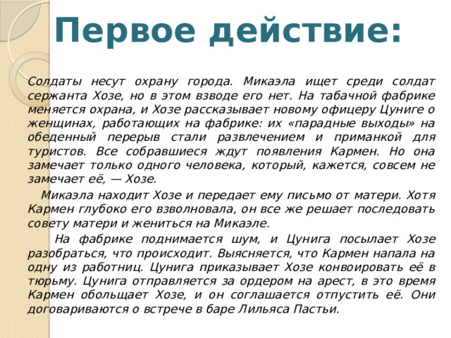 Первое действие: Солдаты несут охрану города. Микаэла ищет среди солдат сержанта Хозе, но в этом взводе его нет. На табачной фабрике меняется охрана, и Хозе рассказывает новому офицеру Цуниге о женщинах, работающих на фабрике: их «парадные выходы» на обеденный перерыв стали развлечением и приманкой для туристов. Все собравшиеся ждут появления Кармен. Но она замечает только одного человека, который, кажется, совсем не замечает её, — Хозе.  Микаэла находит Хозе и передает ему письмо от матери. Хотя Кармен глубоко его взволновала, он все же решает последовать совету матери и жениться на Микаэле.  На фабрике поднимается шум, и Цунига посылает Хозе разобраться, что происходит. Выясняется, что Кармен напала на одну из работниц. Цунига приказывает Хозе конвоировать её в тюрьму. Цунига отправляется за ордером на арест, в это время Кармен обольщает Хозе, и он соглашается отпустить её. Они договариваются о встрече в баре Лильяса Пастьи. 