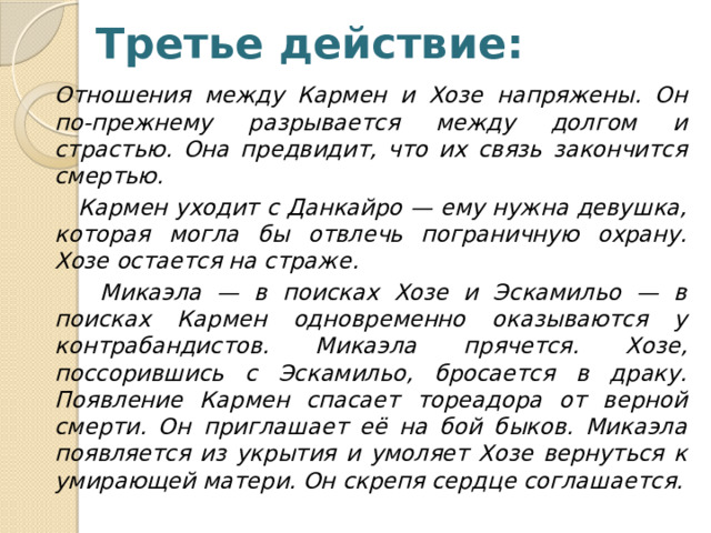 Третье действие: Отношения между Кармен и Хозе напряжены. Он по-прежнему разрывается между долгом и страстью. Она предвидит, что их связь закончится смертью.  Кармен уходит с Данкайро — ему нужна девушка, которая могла бы отвлечь пограничную охрану. Хозе остается на страже.  Микаэла — в поисках Хозе и Эскамильо — в поисках Кармен одновременно оказываются у контрабандистов. Микаэла прячется. Хозе, поссорившись с Эскамильо, бросается в драку. Появление Кармен спасает тореадора от верной смерти. Он приглашает её на бой быков. Микаэла появляется из укрытия и умоляет Хозе вернуться к умирающей матери. Он скрепя сердце соглашается. 