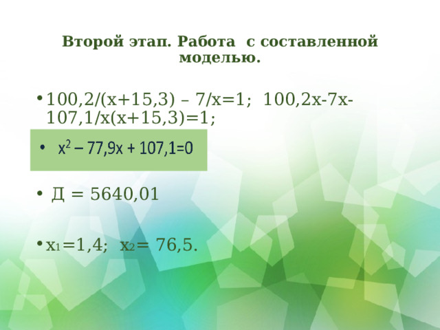 Второй этап. Работа с составленной моделью. 100,2/(х+15,3) – 7/х=1; 100,2х-7х-107,1/х(х+15,3)=1;    Д = 5640,01  х 1 =1,4; х 2 = 76,5.  