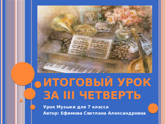 Итоговый урок за III четверть Урок Музыки для 7 класса Автор: Ефимова Светлана Александровна 