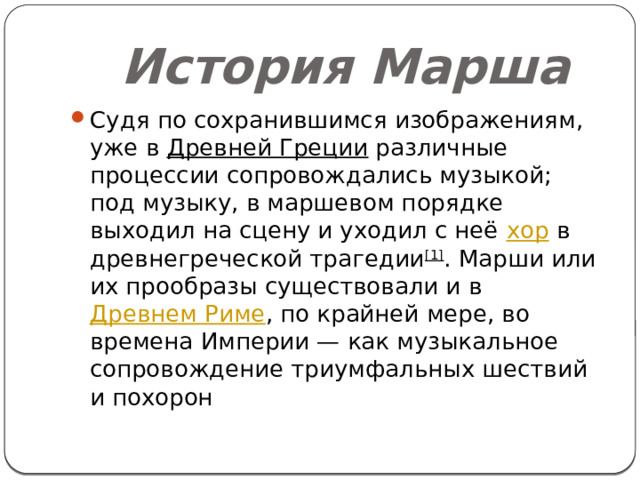  История Марша Судя по сохранившимся изображениям, уже в  Древней Греции  различные процессии сопровождались музыкой; под музыку, в маршевом порядке выходил на сцену и уходил с неё  хор  в древнегреческой трагедии [1] . Марши или их прообразы существовали и в  Древнем Риме , по крайней мере, во времена Империи — как музыкальное сопровождение триумфальных шествий и похорон 