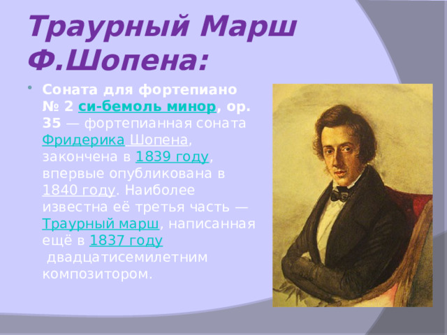 Траурный Марш Ф.Шопена: Соната для фортепиано № 2  си-бемоль минор , ор. 35  — фортепианная соната  Фридерика Шопена , закончена в  1839 году , впервые опубликована в  1840 году . Наиболее известна её третья часть —  Траурный марш , написанная ещё в  1837 году  двадцатисемилетним композитором. 