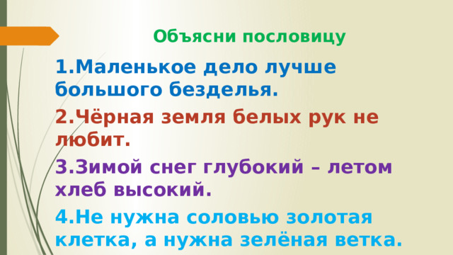  Объясни пословицу 1.Маленькое дело лучше большого безделья. 2.Чёрная земля белых рук не любит. 3.Зимой снег глубокий – летом хлеб высокий. 4.Не нужна соловью золотая клетка, а нужна зелёная ветка. 