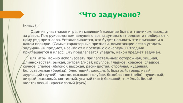  *Что задумано? (класс)  Один из участников игры, изъявивший желание быть отгадчиком, выходит за дверь. Под руководством ведущего все задумывают предмет и подбирают к нему ряд признаков. Устанавливается, кто будет называть эти признаки и в каком порядке. (Самые характерные признаки, помогающие легко угадать задуманный предмет, называют в последнюю очередь.) Отгадчик приглашается в класс. Ему предлагается угадать, какой предмет задуман.  Для игры можно использовать прилагательные: осторожная, хищная, длиннохвостая, рыжая, хитрая (лиса); круглое, гладкое, красное, сладкое, сочное, спелое (яблоко); высокая, раскидистая, стройная, кудрявая, белоствольная (берёза); блестящий, холодный, быстрый, говорливый, журчащий (ручей); чистое, высокое, голубое, безоблачное (небо); пушистый, хитрый, ласковый, когтистый, усатый (кот); большой, тяжёлый, белый, желтоклювый, краснолапый (гусь) 