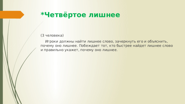 *Четвёртое лишнее (3 человека)  Игроки должны найти лишнее слово, зачеркнуть его и объяснить, почему оно лишнее. Побеждает тот, кто быстрее найдет лишнее слово и правильно укажет, почему оно лишнее. 