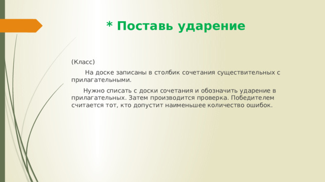  * Поставь ударение (Класс)  На доске записаны в столбик сочетания существительных с прилагательными.  Нужно списать с доски сочетания и обозначить ударение в прилагательных. Затем производится проверка. Победителем считается тот, кто допустит наименьшее количество ошибок. 