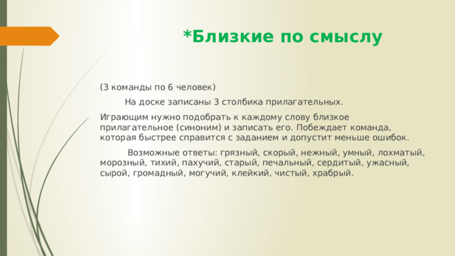  *Близкие по смыслу (3 команды по 6 человек)  На доске записаны 3 столбика прилагательных. Играющим нужно подобрать к каждому слову близкое прилагательное (синоним) и записать его. Побеждает команда, которая быстрее справится с заданием и допустит меньше ошибок.  Возможные ответы: грязный, скорый, нежный, умный, лохматый, морозный, тихий, пахучий, старый, печальный, сердитый, ужасный, сырой, громадный, могучий, клейкий, чистый, храбрый. 