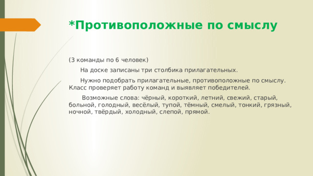 *Противоположные по смыслу (3 команды по 6 человек)  На доске записаны три столбика прилагательных.  Нужно подобрать прилагательные, противоположные по смыслу. Класс проверяет работу команд и выявляет победителей.  Возможные слова: чёрный, короткий, летний, свежий, старый, больной, голодный, весёлый, тупой, тёмный, смелый, тонкий, грязный, ночной, твёрдый, холодный, слепой, прямой. 