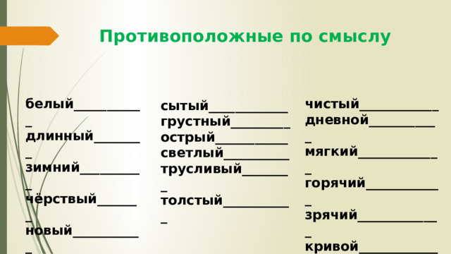 Противоположные по смыслу чистый____________ белый___________ длинный________ дневной___________ зимний__________ мягкий_____________ чёрствый_______ горячий____________ новый___________ зрячий_____________ кривой____________ здоровый________ сытый____________ грустный_________ острый___________ светлый__________ трусливый________ толстый___________ 