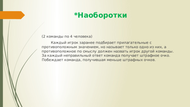  *Наоборотки (2 команды по 4 человека)  Каждый игрок заранее подбирает прилагательные с противоположным значением, но называет только одно из них, а противоположное по смыслу должен назвать игрок другой команды. За каждый неправильный ответ команда получает штрафное очко. Побеждает команда, получившая меньше штрафных очков. 