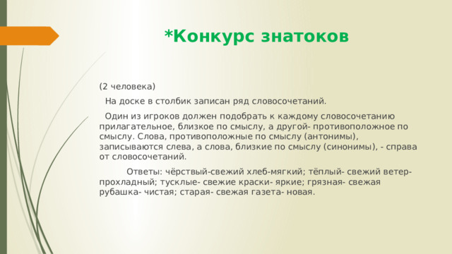  *Конкурс знатоков (2 человека)  На доске в столбик записан ряд словосочетаний.  Один из игроков должен подобрать к каждому словосочетанию прилагательное, близкое по смыслу, а другой- противоположное по смыслу. Слова, противоположные по смыслу (антонимы), записываются слева, а слова, близкие по смыслу (синонимы), - справа от словосочетаний.  Ответы: чёрствый-свежий хлеб-мягкий; тёплый- свежий ветер- прохладный; тусклые- свежие краски- яркие; грязная- свежая рубашка- чистая; старая- свежая газета- новая. 