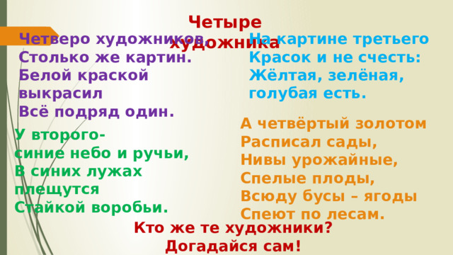 А четвёртый золотом Расписал сады, Нивы урожайные, Спелые плоды, Всюду бусы – ягоды Спеют по лесам. Четыре художника Четверо художников, На картине третьего Столько же картин. Красок и не счесть: Жёлтая, зелёная, голубая есть. Белой краской выкрасил Всё подряд один.  У второго- синие небо и ручьи, В синих лужах плещутся Стайкой воробьи.  Кто же те художники? Догадайся сам! 