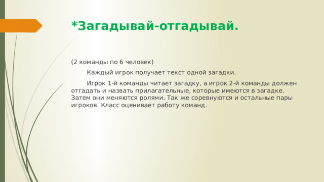 *Загадывай-отгадывай. (2 команды по 6 человек)  Каждый игрок получает текст одной загадки.  Игрок 1-й команды читает загадку, а игрок 2-й команды должен отгадать и назвать прилагательные, которые имеются в загадке. Затем они меняются ролями. Так же соревнуются и остальные пары игроков. Класс оценивает работу команд. 