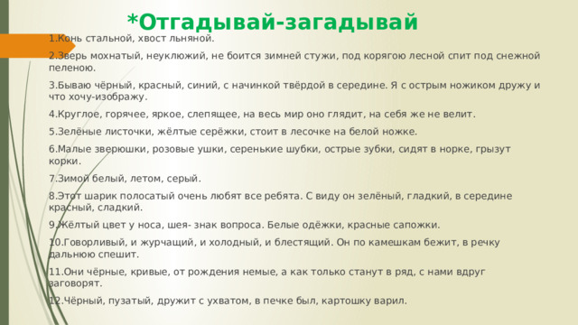 *Отгадывай-загадывай 1.Конь стальной, хвост льняной. 2.Зверь мохнатый, неуклюжий, не боится зимней стужи, под корягою лесной спит под снежной пеленою. 3.Бываю чёрный, красный, синий, с начинкой твёрдой в середине. Я с острым ножиком дружу и что хочу-изображу. 4.Круглое, горячее, яркое, слепящее, на весь мир оно глядит, на себя же не велит. 5.Зелёные листочки, жёлтые серёжки, стоит в лесочке на белой ножке. 6.Малые зверюшки, розовые ушки, серенькие шубки, острые зубки, сидят в норке, грызут корки. 7.Зимой белый, летом, серый. 8.Этот шарик полосатый очень любят все ребята. С виду он зелёный, гладкий, в середине красный, сладкий. 9.Жёлтый цвет у носа, шея- знак вопроса. Белые одёжки, красные сапожки. 10.Говорливый, и журчащий, и холодный, и блестящий. Он по камешкам бежит, в речку дальнюю спешит. 11.Они чёрные, кривые, от рождения немые, а как только станут в ряд, с нами вдруг заговорят. 12.Чёрный, пузатый, дружит с ухватом, в печке был, картошку варил. 