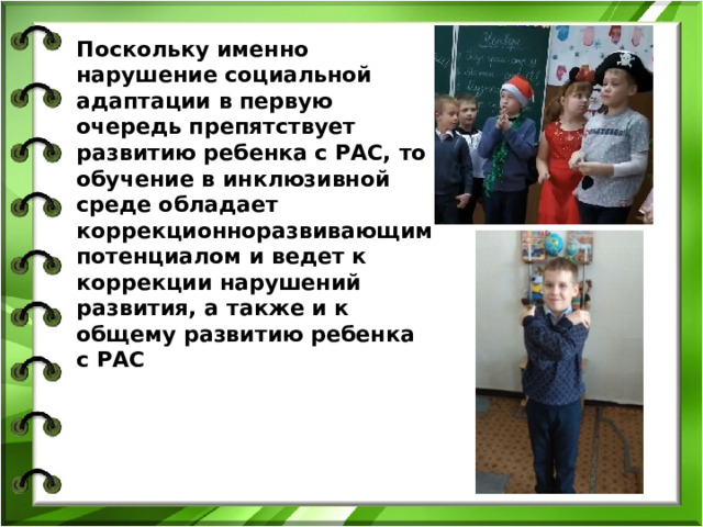 Поскольку именно нарушение социальной адаптации в первую очередь препятствует развитию ребенка с РАС, то обучение в инклюзивной среде обладает коррекционноразвивающим потенциалом и ведет к коррекции нарушений развития, а также и к общему развитию ребенка с РАС 