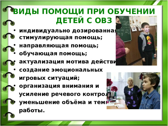 ВИДЫ ПОМОЩИ ПРИ ОБУЧЕНИИ ДЕТЕЙ С ОВЗ индивидуально дозированная стимулирующая помощь; направляющая помощь; обучающая помощь; актуализация мотива действия; создание эмоциональных  игровых ситуаций; организация внимания и  усиление речевого контроля, уменьшение объёма и темпа  работы. 