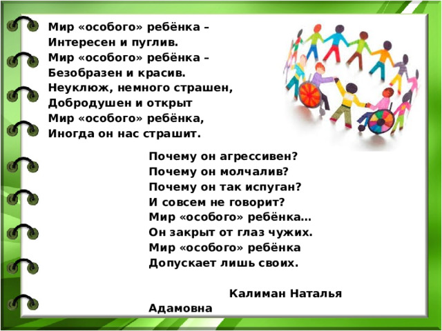 Мир «особого» ребёнка –  Интересен и пуглив.  Мир «особого» ребёнка –  Безобразен и красив.  Неуклюж, немного страшен,  Добродушен и открыт  Мир «особого» ребёнка, Иногда он нас страшит.   Почему он агрессивен?  Почему он молчалив?  Почему он так испуган?  И совсем не говорит?  Мир «особого» ребёнка…  Он закрыт от глаз чужих.  Мир «особого» ребёнка Допускает лишь своих.    Калиман Наталья Адамовна 