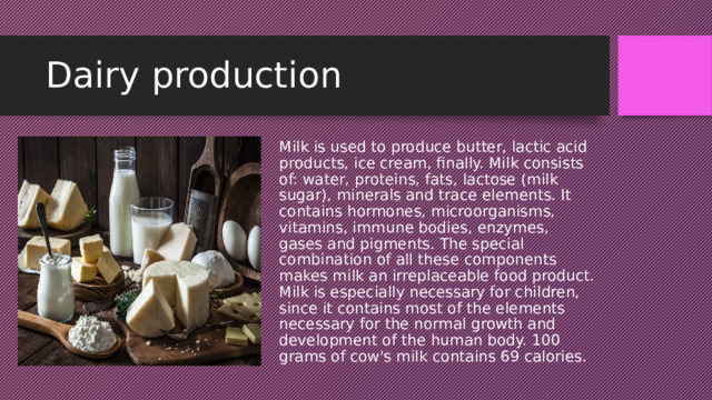Dairy production Milk is used to produce butter, lactic acid products, ice cream, finally. Milk consists of: water, proteins, fats, lactose (milk sugar), minerals and trace elements. It contains hormones, microorganisms, vitamins, immune bodies, enzymes, gases and pigments. The special combination of all these components makes milk an irreplaceable food product. Milk is especially necessary for children, since it contains most of the elements necessary for the normal growth and development of the human body. 100 grams of cow's milk contains 69 calories. 