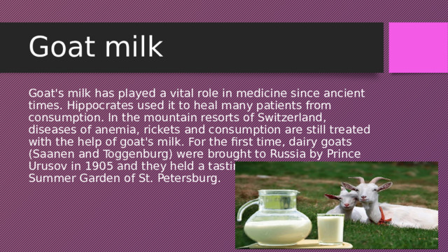 Goat milk Goat's milk has played a vital role in medicine since ancient times. Hippocrates used it to heal many patients from consumption. In the mountain resorts of Switzerland, diseases of anemia, rickets and consumption are still treated with the help of goat's milk. For the first time, dairy goats (Saanen and Toggenburg) were brought to Russia by Prince Urusov in 1905 and they held a tasting of goat milk in the Summer Garden of St. Petersburg. 
