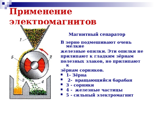 Применение электромагнитов   Магнитный сепаратор В зерно подмешивают очень мелкие железные опилки. Эти опилки не прилипают к гладким зёрнам полезных злаков, но прилипают к зёрнам сорняков. 1- Зёрна  2- вращающийся барабан 3 - сорняки 4 - железные частицы 5 - сильный электромагнит 