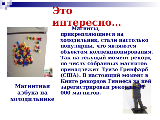 Это интересно…  Магниты, прикрепляющиеся на холодильник, стали настолько популярны, что являются объектом коллекционирования. Так на текущий момент рекорд по числу собранных магнитов принадлежит Луизе Гринфарб (США). В настоящий момент в Книге рекордов Гиннеса за ней зарегистрирован рекорд в 35 000 магнитов. Магнитная азбука на холодильнике 