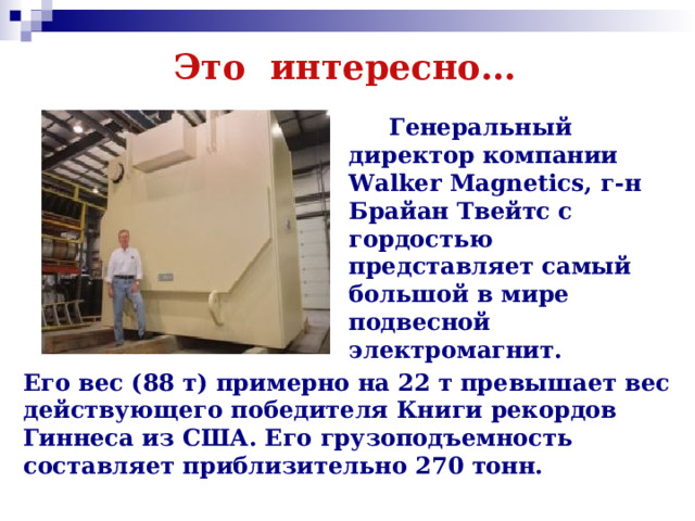 Это интересно…  Генеральный директор компании Walker Magnetics, г-н Брайан Твейтс с гордостью представляет самый большой в мире подвесной электромагнит. Его вес (88 т) примерно на 22 т превышает вес действующего победителя Книги рекордов Гиннеса из США. Его грузоподъемность составляет приблизительно 270 тонн.  